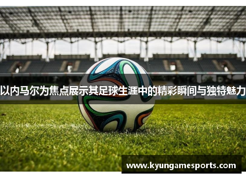 以内马尔为焦点展示其足球生涯中的精彩瞬间与独特魅力