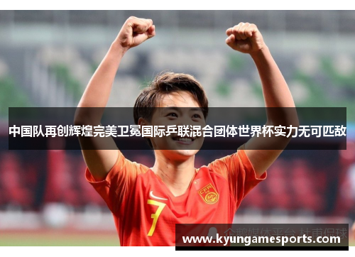中国队再创辉煌完美卫冕国际乒联混合团体世界杯实力无可匹敌