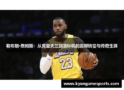 勒布朗·詹姆斯：从克里夫兰到洛杉矶的震撼转变与传奇生涯