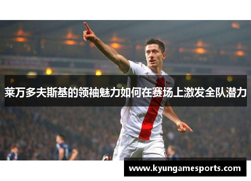莱万多夫斯基的领袖魅力如何在赛场上激发全队潜力