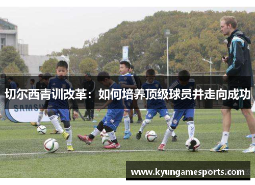 切尔西青训改革：如何培养顶级球员并走向成功