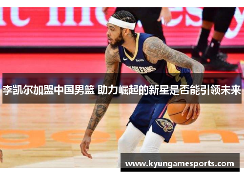 李凯尔加盟中国男篮 助力崛起的新星是否能引领未来