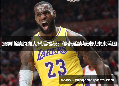 詹姆斯续约湖人背后揭秘：传奇延续与球队未来蓝图