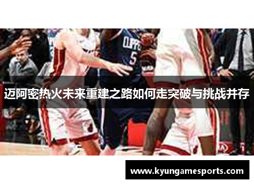迈阿密热火未来重建之路如何走突破与挑战并存