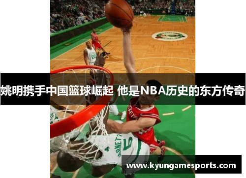姚明携手中国篮球崛起 他是NBA历史的东方传奇
