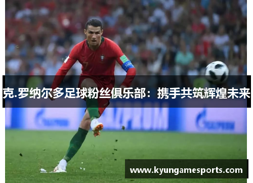 克.罗纳尔多足球粉丝俱乐部：携手共筑辉煌未来